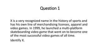 Question 1
X is a very recognized name in the history of sports and
has his own line of merchandising licenses, apparel and
video games. In 1999, he launched a multi-platform
skateboarding video game that went on to become one
of the most successful video games of all time.
Identify X.
 