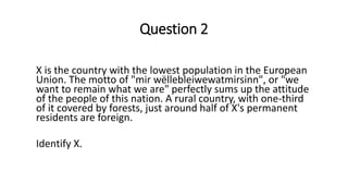 Question 2
X is the country with the lowest population in the European
Union. The motto of "mir wëllebleiwewatmirsinn", or "we
want to remain what we are" perfectly sums up the attitude
of the people of this nation. A rural country, with one-third
of it covered by forests, just around half of X's permanent
residents are foreign.
Identify X.
 