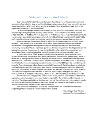Celebrate Excellence – WW-P Schools
Everyresidentof WestWindsorandPlainsboroshouldbe proudof the accomplishmentsand
recognitionof ourschools. NewJerseyMonthly Magazine justreleasedtheirmostcurrentNew Jersey
highschool rankings: WW-PHighSchool Northis #2 and WW-PHigh School South is#9. Both of our
highschoolsinthe Top 10 is reasonto cheer!
A secondpiece of greatnewscomesfromNiche.com, anorganizationbasedinPittsburghthat
doesrankinginmanycategories,includingschool districts. Theyhave rankedthe WW-P Regional
School District# 3 in the State of NewJersey,and#33 in the UnitedStates.Thisinformationverifiesthat
our schoolsare groundedina strong curriculum, deliveredbya highlyprofessionalstaff,supportedby
professionaldevelopmentthatiscurrentinthe use of bestpracticesof researchbasedinstruction.
Overthe past year,information aboutourschool district hasappearedinprintthat istotally
incorrect. I have decidedtobe a candidate forthe school board fromWestWindsorbecause Iam
committedtoa strengthenedandexpandedcommunicationsprocessbetweenthe schoolsand
community.Everycitizenhasthe righttoask questions. Ourschool systemhasthe obligationtoprovide
appropriate answers. However,we all mustdemandthatthe informationishonest,accurate and
factually verifiable.Justbecauseyouhearsomething,orsee itinprint,doesnotmake it true!
A recentletterinthe WW-PNews regardinghonorsclassesinourhighschools hasmuch
incorrectinformation. Itstatedthatthere are no standardsforadmissionintohonorsclasses,andasa
result,80% of ninthgrade studentsare in language artshonors classes. Asthe formerchairpersonof
the CurriculumCommittee,Iworkedwiththe othermembersof the Boardof Educationto move away
fromthe teacherrecommendation processthatresultedinmore than1200 parental override requests
annually. We createdaprocessbaseduponcourse eligibilitystandardsthatallowedeveryone toknow
exactlywhatwasrequiredtoenterupperlevel courses,honorsandadvancedplacement.Asaresult,
40% of our freshmenare inhonorslanguage artsclasses,andthe grade distributionissimilartobefore.
The data in otherdepartmentsisthe same.Inaddition,more studentsare eligibleandtakingAP
courses,with93% of those studentsscoring3,4 or5, on the APexams,consistentwithourpriordata.
Overthe previousnine yearsthatIservedonthe board,we made careful decisionstoexpand
appropriate accessto programsto as manystudentsas possible. Ourschoolsmustbe inclusive,not
exclusive. The datashowsthatthese decisionswerecorrect!Currently,we have more studentsenrolled
and succeedinginhonors andadvancedplacementclasses, andthe overall standingof the school
systemremainsamongthe bestinthe state and the nation.
I am proudto have beenpart of what wasaccomplishedinthe pastand will worktoward
“expandingthe excellence of the WW-Pschools”when elected.
RichardKaye,WestWindsor
candidate forthe school board
 