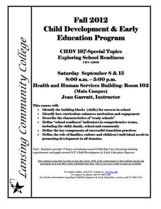 Fall 2012
                                    Child Development & Early
                                       Education Program
Lansing Community College

                                                   CHDV 197-Special Topics
                                                   Exploring School Readiness
                                                                            CRN 42619



                                     Saturday September 8 & 15
                                        8:00 a.m. – 5:00 p.m.
                            Health and Human Services Building- Room 102
                                                                   (Main Campus)
                                                       Jean Garratt, Instructor
                            This course will:
                               Identify the building blocks (skills) for success in school
                               Identify how curriculum enhances motivation and engagement
                               Describe the characteristics of “ready schools”
                               Define “school readiness” indicators in comprehensive terms,
                                  including the child, family, school and community
                               Define the key components of successful transition practices
                               Define the role of families, culture and children’s individual needs in
                                  promoting development in all domains


                            Note: Seminars provide 15 hours of training toward Child Day Care Licensing training
                            requirements and apply toward LCC Child Development & Early Education Degrees)

                               This seminar is pass/fail. In order to pass the course, ONE of the requirements is that students attend and
                                 participate in at least 80% of the scheduled class time. There is no extra credit or make up available.


                                                        To register online, visit LCC website at www.lcc.edu
                                                               To register by phone, call 517-483-1205
                                 For further information regarding Child Development & Early Education courses, call 517-483-1141
 