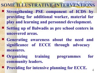 SOME ILLUSTRATIVE INTERVENTIONS
 Strengthening PSE component of ICDS by
providing for additional worker, material for
play and learning and personnel development.
 Setting up of Balwadis as pre school centers in
uncovered areas.
 Generating awareness about the need and
significance of ECCE through advocacy
measures.
 Organizing training programmes for
community leaders.
 Providing for intensive planning for ECCE. 4
 