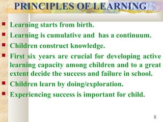 PRINCIPLES OF LEARNING
 Learning starts from birth.
 Learning is cumulative and has a continuum.
 Children construct knowledge.
 First six years are crucial for developing active
learning capacity among children and to a great
extent decide the success and failure in school.
 Children learn by doing/exploration.
 Experiencing success is important for child.
8
 
