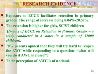 RESEARCH EVIDENCE
 Exposure to ECCE facilitates retention in primary
grades. The range of increase being 8.04%-20.52%.
 The retention is higher for girls, SC/ST children
(Impact of ECCE on Retention in Primary Grades – a
study conducted in 8 states in a sample of 32000
children).
 70% parents opined that they will try hard to reopen
the AWC while responding to a question- “what will
you do if AWC is closed”?
 Their perception of AWC is of a school.
16
 