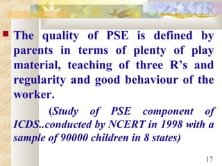  The quality of PSE is defined by
parents in terms of plenty of play
material, teaching of three R’s and
regularity and good behaviour of the
worker.
(Study of PSE component of
ICDS..conducted by NCERT in 1998 with a
sample of 90000 children in 8 states)
17
 