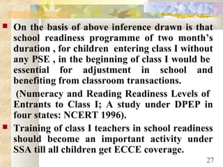  On the basis of above inference drawn is that
school readiness programme of two month’s
duration , for children entering class I without
any PSE , in the beginning of class I would be
essential for adjustment in school and
benefiting from classroom transactions.
(Numeracy and Reading Readiness Levels of
Entrants to Class I; A study under DPEP in
four states: NCERT 1996).
 Training of class I teachers in school readiness
should become an important activity under
SSA till all children get ECCE coverage.
27
 