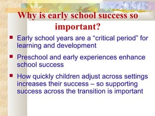 Why is early school success so
important?
 Early school years are a “critical period” for
learning and development
 Preschool and early experiences enhance
school success
 How quickly children adjust across settings
increases their success – so supporting
success across the transition is important
 