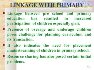 LINKAGE WITH PRIMARY
 Linkage between pre school and primary
education has resulted in increased
participation of children especially girls.
 Presence of overage and underage children
poses challenge for planning curriculum and
its transaction.
 It also indicates the need for placement
/mainstreaming of children in primary school.
 Resource sharing has also posed certain initial
problems.
28
 