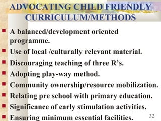 ADVOCATING CHILD FRIENDLY
CURRICULUM/METHODS
 A balanced/development oriented
programme.
 Use of local /culturally relevant material.
 Discouraging teaching of three R’s.
 Adopting play-way method.
 Community ownership/resource mobilization.
 Relating pre school with primary education.
 Significance of early stimulation activities.
 Ensuring minimum essential facilities. 32
 
