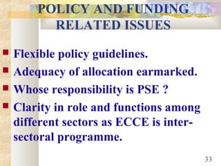 POLICY AND FUNDING
RELATED ISSUES
 Flexible policy guidelines.
 Adequacy of allocation earmarked.
 Whose responsibility is PSE ?
 Clarity in role and functions among
different sectors as ECCE is inter-
sectoral programme.
33
 