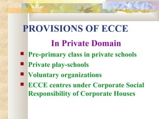 PROVISIONS OF ECCE
In Private Domain
 Pre-primary class in private schools
 Private play-schools
 Voluntary organizations
 ECCE centres under Corporate Social
Responsibility of Corporate Houses
 