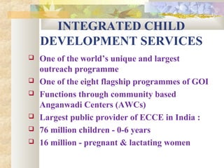 INTEGRATED CHILD
DEVELOPMENT SERVICES
 One of the world’s unique and largest
outreach programme
 One of the eight flagship programmes of GOI
 Functions through community based
Anganwadi Centers (AWCs)
 Largest public provider of ECCE in India :
 76 million children - 0-6 years
 16 million - pregnant & lactating women
 