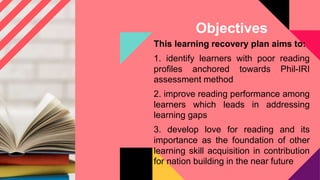 Objectives
This learning recovery plan aims to:
1. identify learners with poor reading
profiles anchored towards Phil-IRI
assessment method
2. improve reading performance among
learners which leads in addressing
learning gaps
3. develop love for reading and its
importance as the foundation of other
learning skill acquisition in contribution
for nation building in the near future
 