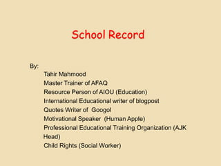 School Record
By:
Tahir Mahmood
Master Trainer of AFAQ
Resource Person of AIOU (Education)
International Educational writer of blogpost
Quotes Writer of Googol
Motivational Speaker (Human Apple)
Professional Educational Training Organization (AJK
Head)
Child Rights (Social Worker)
 
