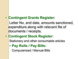 • Contingent Grants Register:
Letter No, and date, amounts sanctioned,
expenditure along with relevant file of
documents / receipts.
• Contingent Stock Register:
Stationery and other consumable articles
• Pay Rolls / Pay Bills:
Computerized / Manual Bills
 