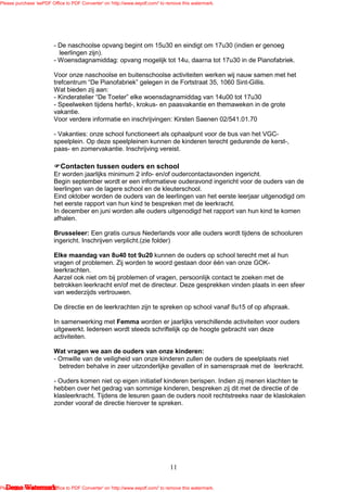 Please purchase 'eePDF Office to PDF Converter' on 'http://www.eepdf.com/' to remove this watermark.




                         - De naschoolse opvang begint om 15u30 en eindigt om 17u30 (indien er genoeg
                           leerlingen zijn).
                         - Woensdagnamiddag: opvang mogelijk tot 14u, daarna tot 17u30 in de Pianofabriek.

                         Voor onze naschoolse en buitenschoolse activiteiten werken wij nauw samen met het
                         trefcentrum “De Pianofabriek” gelegen in de Fortstraat 35, 1060 Sint-Gillis.
                         Wat bieden zij aan:
                         - Kinderatelier “De Toeter” elke woensdagnamiddag van 14u00 tot 17u30
                         - Speelweken tijdens herfst-, krokus- en paasvakantie en themaweken in de grote
                         vakantie.
                         Voor verdere informatie en inschrijvingen: Kirsten Saenen 02/541.01.70

                         - Vakanties: onze school functioneert als ophaalpunt voor de bus van het VGC-
                         speelplein. Op deze speelpleinen kunnen de kinderen terecht gedurende de kerst-,
                         paas- en zomervakantie. Inschrijving vereist.

                            Contacten tussen ouders en school
                         Er worden jaarlijks minimum 2 info- en/of oudercontactavonden ingericht.
                         Begin september wordt er een informatieve ouderavond ingericht voor de ouders van de
                         leerlingen van de lagere school en de kleuterschool.
                         Eind oktober worden de ouders van de leerlingen van het eerste leerjaar uitgenodigd om
                         het eerste rapport van hun kind te bespreken met de leerkracht.
                         In december en juni worden alle ouders uitgenodigd het rapport van hun kind te komen
                         afhalen.

                         Brusseleer: Een gratis cursus Nederlands voor alle ouders wordt tijdens de schooluren
                         ingericht. Inschrijven verplicht.(zie folder)

                         Elke maandag van 8u40 tot 9u20 kunnen de ouders op school terecht met al hun
                         vragen of problemen. Zij worden te woord gestaan door één van onze GOK-
                         leerkrachten.
                         Aarzel ook niet om bij problemen of vragen, persoonlijk contact te zoeken met de
                         betrokken leerkracht en/of met de directeur. Deze gesprekken vinden plaats in een sfeer
                         van wederzijds vertrouwen.

                         De directie en de leerkrachten zijn te spreken op school vanaf 8u15 of op afspraak.

                         In samenwerking met Femma worden er jaarlijks verschillende activiteiten voor ouders
                         uitgewerkt. Iedereen wordt steeds schriftelijk op de hoogte gebracht van deze
                         activiteiten.

                         Wat vragen we aan de ouders van onze kinderen:
                         - Omwille van de veiligheid van onze kinderen zullen de ouders de speelplaats niet
                           betreden behalve in zeer uitzonderlijke gevallen of in samenspraak met de leerkracht.

                         - Ouders komen niet op eigen initiatief kinderen berispen. Indien zij menen klachten te
                         hebben over het gedrag van sommige kinderen, bespreken zij dit met de directie of de
                         klasleerkracht. Tijdens de lesuren gaan de ouders nooit rechtstreeks naar de klaslokalen
                         zonder vooraf de directie hierover te spreken.




                                                                               11

   Demo Watermark
Please purchase 'eePDF Office to PDF Converter' on 'http://www.eepdf.com/' to remove this watermark.
 