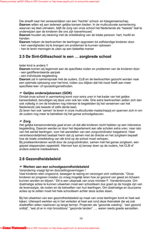 Please purchase 'eePDF Office to PDF Converter' on 'http://www.eepdf.com/' to remove this watermark.




                   Die streeft naar het verwezenlijken van een “hechte” school- en klasgemeenschap.
                   Daarom willen wij aan iedereen gelijke kansen bieden. In de multiculturele samenleving
                   waarvan wij deel uitmaken, blijft de zorg van onze school het Nederlands als “tweede” taal te
                   onderwijzen aan de kinderen die ons zijn toevertrouwd.
                   Daarom houden wij rekening met de ontwikkeling van de totale persoon: hart, hoofd en
                   handen.
                   Daarom helpen de leerkrachten de leerlingen opgroeien tot zelfstandige kinderen door:
                   - hen vaardigheden bij te brengen om problemen te kunnen oplossen
                   - hen te leren meningen te uiten op een beleefde manier

                   2.5 De Sint-Gillisschool is een                             zorgbrede school

                   Ieder kind is anders !!
                   Daarom komen wij tegemoet aan de specifieke noden en problemen van de kinderen door:
                   - een gedifferentieerde aanpak
                   - een individuele begeleiding
                   Daarom zal in samenspraak met de ouders, CLB en de leerkrachten gezocht worden naar
                   een optimale oplossing voor het kind, indien zou blijken dat het nood heeft aan meer
                   specifieke leer- of opvoedingsmethoden.

                       Gelijke onderwijskansen (GOK)
                   Omdat onze school in aanmerking komt voor extra uren in het kader van het gelijke
                   kansenbeleid, benuttigen wij deze uren ook ten volle. Drie extra leerkrachten zetten zich dan
                   ook volledig in om de kinderen nog intenser te begeleiden bij het verwerven van het
                   Nederlands (als tweede of zelfs derde taal).
                   Zij leren hen ook ‘samen’ te leven in onze multiculturele maatschappij en spannen zich in om
                   de ouders nog meer te betrekken bij het ganse schoolgebeuren.

                       Zorg
                   Het gelijke kansenonderwijs gaat ervan uit dat alle kinderen recht hebben op een intensieve
                   begeleiding. Daarom werden er door het departement aan alle scholen extra uren, naar rato
                   van het aantal leerlingen, voor het aanstellen van een zorgcoördinator toegekend. Haar
                   verantwoordelijkheid bestaat hierin dat zij samen met de directie en het zorgteam bepaalt
                   hoe de totale ontwikkeling van elk kind op de school moet verlopen.
                   Bij probleemkinderen wordt door de zorgcoördinator, samen met het ganse zorgteam, een
                   gepast stappenplan opgesteld. Hiervoor kan zij beroep doen op de ouders, het CLB of
                   andere externe medewerkers.


                   2.6 Gezondheidsbeleid
                       Werken aan een schoolgezondheidsbeleid
                   Verandering vraagt tijd en doorzettingsvermogen !
                   Veel kinderen eten ongezond, bewegen te weinig en verzorgen zich voldoende. “Onze
                   kinderen en jongeren moeten zo vroeg mogelijk leren hoe ze gezond van geest en lichaam
                   kunnen worden en blijven.” Dit is een uitspraak van onze minister F. Vandenbroucke. Om
                   doelmatige acties te kunnen uitwerken moet een schoolteam dus goed op de hoogte zijn van
                   de levenswijze, de noden en de behoeften van hun leerlingen. Om doelmatige en duurzame
                   acties op te zetten moet het hele schoolteam achter deze acties staan.

                   Bij het uitwerken van een gezondheidsbeleid op maat van onze leerlingen komt er heel wat
                   kijken. Uiteraard werkten wij in het verleden al heel wat rond deze thematiek die wij ook
                   doeltreffen willen nastreven op lange termijn. Projecten als “gezonde voeding”, “een gezond
                   ontbijt”, “wat zit er in mijn brooddoos” “gezonde tanden” . waren reeds goede aanzetten.


                                                                               16

   Demo Watermark
Please purchase 'eePDF Office to PDF Converter' on 'http://www.eepdf.com/' to remove this watermark.
 