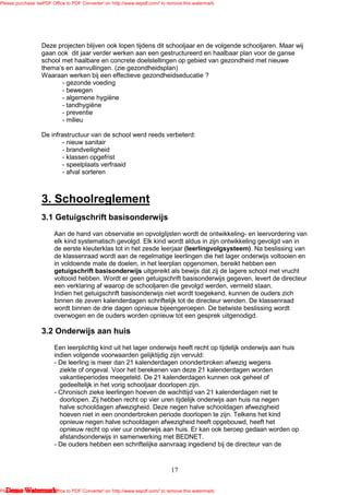 Please purchase 'eePDF Office to PDF Converter' on 'http://www.eepdf.com/' to remove this watermark.




                   Deze projecten blijven ook lopen tijdens dit schooljaar en de volgende schooljaren. Maar wij
                   gaan ook dit jaar verder werken aan een gestructureerd en haalbaar plan voor de ganse
                   school met haalbare en concrete doelstellingen op gebied van gezondheid met nieuwe
                   thema’s en aanvullingen. (zie gezondheidsplan)
                   Waaraan werken bij een effectieve gezondheidseducatie ?
                          - gezonde voeding
                          - bewegen
                          - algemene hygiëne
                          - tandhygiëne
                          - preventie
                          - milieu

                   De infrastructuur van de school werd reeds verbeterd:
                          - nieuw sanitair
                          - brandveiligheid
                          - klassen opgefrist
                          - speelplaats verfraaid
                          - afval sorteren



                   3. Schoolreglement
                   3.1 Getuigschrift basisonderwijs
                         Aan de hand van observatie en opvolglijsten wordt de ontwikkeling- en leervordering van
                         elk kind systematisch gevolgd. Elk kind wordt aldus in zijn ontwikkeling gevolgd van in
                         de eerste kleuterklas tot in het zesde leerjaar (leerlingvolgsysteem). Na beslissing van
                         de klassenraad wordt aan de regelmatige leerlingen die het lager onderwijs voltooien en
                         in voldoende mate de doelen, in het leerplan opgenomen, bereikt hebben een
                         getuigschrift basisonderwijs uitgereikt als bewijs dat zij de lagere school met vrucht
                         voltooid hebben. Wordt er geen getuigschrift basisonderwijs gegeven, levert de directeur
                         een verklaring af waarop de schooljaren die gevolgd werden, vermeld staan.
                         Indien het getuigschrift basisonderwijs niet wordt toegekend, kunnen de ouders zich
                         binnen de zeven kalenderdagen schriftelijk tot de directeur wenden. De klassenraad
                         wordt binnen de drie dagen opnieuw bijeengeroepen. De betwiste beslissing wordt
                         overwogen en de ouders worden opnieuw tot een gesprek uitgenodigd.

                   3.2 Onderwijs aan huis
                         Een leerplichtig kind uit het lager onderwijs heeft recht op tijdelijk onderwijs aan huis
                         indien volgende voorwaarden gelijktijdig zijn vervuld:
                         - De leerling is meer dan 21 kalenderdagen ononderbroken afwezig wegens
                           ziekte of ongeval. Voor het berekenen van deze 21 kalenderdagen worden
                           vakantieperiodes meegeteld. De 21 kalenderdagen kunnen ook geheel of
                           gedeeltelijk in het vorig schooljaar doorlopen zijn.
                         - Chronisch zieke leerlingen hoeven de wachttijd van 21 kalenderdagen niet te
                           doorlopen. Zij hebben recht op vier uren tijdelijk onderwijs aan huis na negen
                           halve schooldagen afwezigheid. Deze negen halve schooldagen afwezigheid
                           hoeven niet in een ononderbroken periode doorlopen te zijn. Telkens het kind
                           opnieuw negen halve schooldagen afwezigheid heeft opgebouwd, heeft het
                           opnieuw recht op vier uur onderwijs aan huis. Er kan ook beroep gedaan worden op
                           afstandsonderwijs in samenwerking met BEDNET.
                         - De ouders hebben een schriftelijke aanvraag ingediend bij de directeur van de



                                                                               17

   Demo Watermark
Please purchase 'eePDF Office to PDF Converter' on 'http://www.eepdf.com/' to remove this watermark.
 