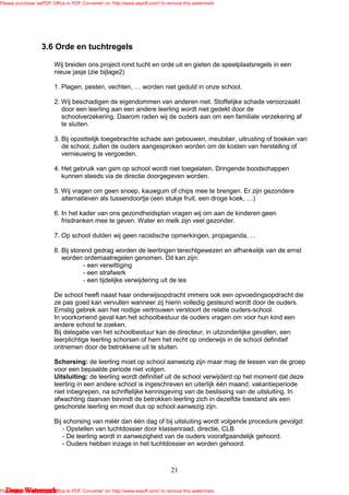 Please purchase 'eePDF Office to PDF Converter' on 'http://www.eepdf.com/' to remove this watermark.




                   3.6 Orde en tuchtregels

                         Wij breiden ons project rond tucht en orde uit en gieten de speelplaatsregels in een
                         nieuw jasje (zie bijlage2)

                         1. Plagen, pesten, vechten,              worden niet geduld in onze school.

                         2. Wij beschadigen de eigendommen van anderen niet. Stoffelijke schade veroorzaakt
                            door een leerling aan een andere leerling wordt niet gedekt door de
                            schoolverzekering. Daarom raden wij de ouders aan om een familiale verzekering af
                            te sluiten.

                         3. Bij opzettelijk toegebrachte schade aan gebouwen, meubilair, uitrusting of boeken van
                            de school, zullen de ouders aangesproken worden om de kosten van herstelling of
                            vernieuwing te vergoeden.

                         4. Het gebruik van gsm op school wordt niet toegelaten. Dringende boodschappen
                            kunnen steeds via de directie doorgegeven worden.

                         5. Wij vragen om geen snoep, kauwgum of chips mee te brengen. Er zijn gezondere
                            alternatieven als tussendoortje (een stukje fruit, een droge koek, )

                         6. In het kader van ons gezondheidsplan vragen wij om aan de kinderen geen
                            frisdranken mee te geven. Water en melk zijn veel gezonder.

                         7. Op school dulden wij geen racistische opmerkingen, propaganda,

                         8. Bij storend gedrag worden de leerlingen terechtgewezen en afhankelijk van de ernst
                            worden ordemaatregelen genomen. Dit kan zijn:
                                     - een verwittiging
                                     - een strafwerk
                                     - een tijdelijke verwijdering uit de les

                         De school heeft naast haar onderwijsopdracht immers ook een opvoedingsopdracht die
                         ze pas goed kan vervullen wanneer zij hierin volledig gesteund wordt door de ouders.
                         Ernstig gebrek aan het nodige vertrouwen verstoort de relatie ouders-school.
                         In voorkomend geval kan het schoolbestuur de ouders vragen om voor hun kind een
                         andere school te zoeken.
                         Bij delegatie van het schoolbestuur kan de directeur, in uitzonderlijke gevallen, een
                         leerplichtige leerling schorsen of hem het recht op onderwijs in de school definitief
                         ontnemen door de betrokkene uit te sluiten.

                         Schorsing: de leerling moet op school aanwezig zijn maar mag de lessen van de groep
                         voor een bepaalde periode niet volgen.
                         Uitsluiting: de leerling wordt definitief uit de school verwijderd op het moment dat deze
                         leerling in een andere school is ingeschreven en uiterlijk één maand, vakantieperiode
                         niet inbegrepen, na schriftelijke kennisgeving van de beslissing van de uitsluiting. In
                         afwachting daarvan bevindt de betrokken leerling zich in dezelfde toestand als een
                         geschorste leerling en moet dus op school aanwezig zijn.

                         Bij schorsing van méér dan één dag of bij uitsluiting wordt volgende procedure gevolgd:
                             - Opstellen van tuchtdossier door klassenraad, directie, CLB
                             - De leerling wordt in aanwezigheid van de ouders voorafgaandelijk gehoord.
                             - Ouders hebben inzage in het tuchtdossier en worden gehoord.



                                                                               21

   Demo Watermark
Please purchase 'eePDF Office to PDF Converter' on 'http://www.eepdf.com/' to remove this watermark.
 