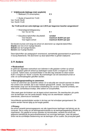 Please purchase 'eePDF Office to PDF Converter' on 'http://www.eepdf.com/' to remove this watermark.




                        Vrijblijvende bijdrage (niet verplicht)
                                Melkkaart (10 consumpties)                            €3

                           Studie of toezicht tot 17u30 :
                   Van 15u30-16u30                                                    €1
                   Van 16u30-17u30                                                    €1

                     Na 17u30 wordt een extra bijdrage van 2,50 € per begonnen kwartier aangerekend !

                                Woensdagnamiddagopvang :
                                   Van 12u tot 14u                                    €1

                                Educatieve tijdschriften (facultatief)                variabel
                                   Voor kleuters                                      maximum 30,00 € per jaar
                                   Voor lagere school                                 maximum 50,00 € per jaar

                   De kleuters kunnen zich langs de school om abonneren op volgende tijdschriften;
                   Dopido voor de 2,5 en 3-jarige kleuters
                   Dokadi voor de 4-jarige kleuters
                   Doremi voor 5-jarige kleuters

                   Deze tijdschriften zijn pedagogisch verantwoord, aantrekkelijk gepresenteerd en geschreven
                   in keurig Nederlands. Het abonneren op deze tijdschriften is geheel vrijblijvend.


                   3.11 Andere

                      Rookverbod
                   Er geldt een algemeen rookverbod voor iedereen in alle gesloten ruimten op school.
                   In open plaatsen geldt dit verbod op weekdagen tussen 6u30 ’s morgens en 18u30
                   ’s avonds. Tijdens extra -murosactiviteiten is het elke dag verboden te roken tussen
                   6u30 ’s morgens en 18u30 ’s avonds. Bij overtredingen van dit rookverbod kunnen er
                   orde- en tuchtmaatregelen getroffen worden.

                      Bewegingsopvoeding en zwemmen
                   Turnen en zwemmen zijn verplichte vakken. Er is natuurlijk een verschil wanneer de dokter
                   hier anders over oordeelt, dan is een medisch getuigschrift vereist. Een bijzondere
                   leermeester zorgt voor de lichamelijke ontwikkeling van uw kind. Verplichte turnkledij: een
                   witte t-shirt, donkerblauw broekje, witte sokken en turnpantoffels.

                    Elke week gaan de kinderen van de lagere school zwemmen. De zwembeurten zijn gratis
                   voor de leerlingen van het zesde leerjaar. Nodig voor de zwemlessen: badpak of
                   zwembroek, zwemmuts en handdoek.

                   Verschillende sportactiviteiten worden in de loop van het schooljaar georganiseerd. De
                   ouders worden hiervan tijdig op de hoogte gesteld.

                      Privacy
                   De school verwerkt persoonsgegevens van alle ingeschreven leerlingen met behulp van de
                   computer. Dat is nodig om de leerlingenadministratie en de leerlingenbegeleiding efficiënt te
                   organiseren. Om gepast te kunnen optreden bij risicosituaties, verwerkt de school ook
                   gegevens betreffende de gezondheidstoestand van sommige leerlingen, maar dat gebeurt
                   enkel met de schriftelijke toestemming van de leerlingen of hun ouders. De privacywet geeft



                                                                               24

   Demo Watermark
Please purchase 'eePDF Office to PDF Converter' on 'http://www.eepdf.com/' to remove this watermark.
 