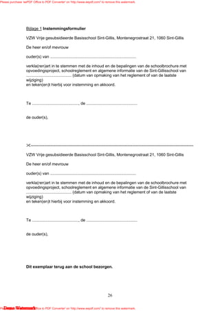 Please purchase 'eePDF Office to PDF Converter' on 'http://www.eepdf.com/' to remove this watermark.




                   Bijlage 1 Instemmingsformulier

                   VZW Vrije gesubsidieerde Basisschool Sint-Gillis, Montenegrostraat 21, 1060 Sint-Gillis

                   De heer en/of mevrouw

                   ouder(s) van ............................................................................

                   verkla(ren)art in te stemmen met de inhoud en de bepalingen van de schoolbrochure met
                   opvoedingsproject, schoolreglement en algemene informatie van de Sint-Gillisschool van
                   ........................................ (datum van opmaking van het reglement of van de laatste
                   wijziging)
                   en teken(en)t hierbij voor instemming en akkoord.



                   Te ........................................., de .............................................


                   de ouder(s),




                      ------------------------------------------------------------------------------------------------------------------------

                   VZW Vrije gesubsidieerde Basisschool Sint-Gillis, Montenegrostraat 21, 1060 Sint-Gillis

                   De heer en/of mevrouw

                   ouder(s) van ............................................................................

                   verkla(ren)art in te stemmen met de inhoud en de bepalingen van de schoolbrochure met
                   opvoedingsproject, schoolreglement en algemene informatie van de Sint-Gillisschool van
                   ........................................ (datum van opmaking van het reglement of van de laatste
                   wijziging)
                   en teken(en)t hierbij voor instemming en akkoord.



                   Te ........................................., de .............................................


                   de ouder(s),




                   Dit exemplaar terug aan de school bezorgen.




                                                                                        26

   Demo Watermark
Please purchase 'eePDF Office to PDF Converter' on 'http://www.eepdf.com/' to remove this watermark.
 