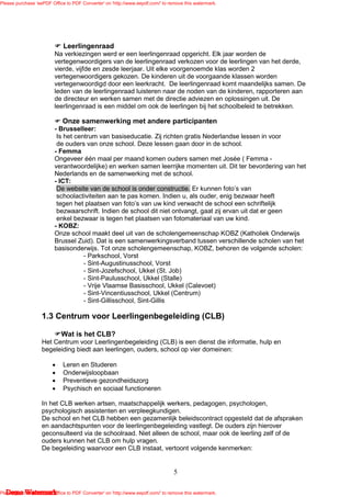 Please purchase 'eePDF Office to PDF Converter' on 'http://www.eepdf.com/' to remove this watermark.




                             Leerlingenraad
                         Na verkiezingen werd er een leerlingenraad opgericht. Elk jaar worden de
                         vertegenwoordigers van de leerlingenraad verkozen voor de leerlingen van het derde,
                         vierde, vijfde en zesde leerjaar. Uit elke voorgenoemde klas worden 2
                         vertegenwoordigers gekozen. De kinderen uit de voorgaande klassen worden
                         vertegenwoordigd door een leerkracht. De leerlingenraad komt maandelijks samen. De
                         leden van de leerlingenraad luisteren naar de noden van de kinderen, rapporteren aan
                         de directeur en werken samen met de directie adviezen en oplossingen uit. De
                         leerlingenraad is een middel om ook de leerlingen bij het schoolbeleid te betrekken.

                            Onze samenwerking met andere participanten
                         - Brusselleer:
                          Is het centrum van basiseducatie. Zij richten gratis Nederlandse lessen in voor
                          de ouders van onze school. Deze lessen gaan door in de school.
                         - Femma
                         Ongeveer één maal per maand komen ouders samen met Josée ( Femma -
                         verantwoordelijke) en werken samen leerrijke momenten uit. Dit ter bevordering van het
                         Nederlands en de samenwerking met de school.
                         - ICT:
                          De website van de school is onder constructie. Er kunnen foto’s van
                          schoolactiviteiten aan te pas komen. Indien u, als ouder, enig bezwaar heeft
                          tegen het plaatsen van foto’s van uw kind verwacht de school een schriftelijk
                          bezwaarschrift. Indien de school dit niet ontvangt, gaat zij ervan uit dat er geen
                          enkel bezwaar is tegen het plaatsen van fotomateriaal van uw kind.
                         - KOBZ:
                         Onze school maakt deel uit van de scholengemeenschap KOBZ (Katholiek Onderwijs
                         Brussel Zuid). Dat is een samenwerkingsverband tussen verschillende scholen van het
                         basisonderwijs. Tot onze scholengemeenschap, KOBZ, behoren de volgende scholen:
                                    - Parkschool, Vorst
                                    - Sint-Augustinusschool, Vorst
                                    - Sint-Jozefschool, Ukkel (St. Job)
                                    - Sint-Paulusschool, Ukkel (Stalle)
                                    - Vrije Vlaamse Basisschool, Ukkel (Calevoet)
                                    - Sint-Vincentiusschool, Ukkel (Centrum)
                                    - Sint-Gillisschool, Sint-Gillis

                   1.3 Centrum voor Leerlingenbegeleiding (CLB)

                            Wat is het CLB?
                   Het Centrum voor Leerlingenbegeleiding (CLB) is een dienst die informatie, hulp en
                   begeleiding biedt aan leerlingen, ouders, school op vier domeinen:

                        •    Leren en Studeren
                        •    Onderwijsloopbaan
                        •    Preventieve gezondheidszorg
                        •    Psychisch en sociaal functioneren

                   In het CLB werken artsen, maatschappelijk werkers, pedagogen, psychologen,
                   psychologisch assistenten en verpleegkundigen.
                   De school en het CLB hebben een gezamenlijk beleidscontract opgesteld dat de afspraken
                   en aandachtspunten voor de leerlingenbegeleiding vastlegt. De ouders zijn hierover
                   geconsulteerd via de schoolraad. Niet alleen de school, maar ook de leerling zelf of de
                   ouders kunnen het CLB om hulp vragen.
                   De begeleiding waarvoor een CLB instaat, vertoont volgende kenmerken:


                                                                                5

   Demo Watermark
Please purchase 'eePDF Office to PDF Converter' on 'http://www.eepdf.com/' to remove this watermark.
 