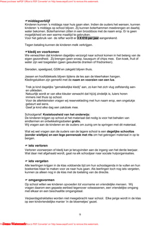 Please purchase 'eePDF Office to PDF Converter' on 'http://www.eepdf.com/' to remove this watermark.




                            middagverblijf
                         Kinderen kunnen ‘s middags naar huis gaan eten. Indien de ouders het wensen, kunnen
                         kinderen ‘s middags op school blijven. Zij kunnen boterhammen meebrengen en daarbij
                         water bekomen. Boterhammen zitten in een brooddoos met de naam erop. Er is geen
                         mogelijkheid om een warme maaltijd te gebruiken.
                         Voor het gebruik van de refter wordt er 3 X €10 per jaar aangerekend.

                         Tegen betaling kunnen de kinderen melk verkrijgen.

                            kledij en voorkomen
                         We verwachten dat kinderen dagelijks verzorgd naar school komen in het belang van de
                         eigen gezondheid. Zij brengen geen snoep, kauwgum of chips mee. Een koek, fruit of
                         water zijn wel toegelaten (geen gesuikerde dranken of frisdranken).

                         Sieraden, speelgoed, GSM en zakgeld blijven thuis.

                         Jassen en hoofddeksels blijven tijdens de les aan de kleerhaken hangen.
                         Kledingstukken zijn gemerkt met de naam en voorzien van een lus.

                          Trek je kind dagelijks “gemakkelijke kledij” aan, zo kan het zich vlug zelfstandig aan-
                          en uitkleden.
                          Natuurlijk wordt er van elke kleuter verwacht dat hij/zij zindelijk is, luiers horen
                          immers niet thuis op school.
                          Voor de allerkleinsten vragen wij reservekleding met hun naam erop, een ongelukje
                          gebeurt wel eens.
                          Geef je kind elke dag een zakdoek mee.

                         Schoolgerief: Kosteloosheid van het onderwijs:
                         De kinderen krijgen op school al het materiaal dat nodig is voor het behalen van
                         eindtermen en ontwikkelingsdoelen gratis.
                         Wij vragen aan de kinderen en de ouders om zuinig om te springen met dit materiaal.

                         Wat wij wel vragen aan de ouders van de lagere school is een degelijke schooltas
                         (zonder wieltjes) en een lege pennenzak met rits om het gekregen materiaal in op te
                         bergen.

                            iets verloren
                         Verloren voorwerpen of kledij kan je terugvinden aan de ingang van het derde leerjaar.
                         Wat daar niet afgehaald wordt, gaat na elk schooljaar naar sociale hulporganisaties.

                            iets vergeten
                         Alle leerlingen krijgen in de klas voldoende tijd om hun schoolagenda in te vullen en hun
                         boekentas klaar te maken voor ze naar huis gaan. Als leerlingen toch nog iets vergeten,
                         kunnen ze alleen nog in de klas met de toelating van de directie.

                            omgangsvormen
                         Op school willen we kinderen opvoeden tot voorname en vriendelijke mensen. Wij
                         vragen daarom een gepaste eerbied tegenover volwassenen, een vriendelijke omgang
                         met elkaar en een beschaafde omgangstaal.

                         Verjaardagstraktaties worden niet meegebracht naar school. Elke jarige wordt in de klas
                         op een kindvriendelijke manier ‘in de bloemetjes’ gezet.



                                                                                9

   Demo Watermark
Please purchase 'eePDF Office to PDF Converter' on 'http://www.eepdf.com/' to remove this watermark.
 