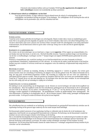 Chronisch zieke kinderen hebben recht op 4 lestijden TOAH na elke opgebouwde afwezigheid van 9
halve schooldagen (moeten niet noodzakelijk op elkaar aansluiten)
E. Afstand tussen school en verblijfplaats van het kind
Voor het gewoon kleuter- en lager onderwijs mag de afstand tussen de school of vestigingsplaats en de
verblijfplaats van betrokken leerling ten hoogste 10 km bedragen. De verblijfplaats van de leerling kan dus ook de
verblijfplaats van de grootouders zijn, zelfs het ziekenhuis kan hier.
CONTACTEN OUDERS - SCHOOL
SCHOOLAGENDA
Vanaf het eerste leerjaar gebruiken de leerlingen een schoolagenda. Daarin worden taken, lessen en mededelingen geno-
teerd. Het is een goede gewoonte dagelijks de agenda van uw kind te bekijken. Dan toont u niet alleen belangstelling voor
wat het te doen heeft, maar weet u precies wat van hem of haar verwacht wordt! De schoolagenda is een nuttig informatief
werkinstrument, die de band tussen school en gezin zeker verstevigt. Graag zien we dan ook dat de agenda dagelijks
ondertekend is
RAPPORTEN EN JAARBEOORDELING
De evolutie van de leervorderingen van uw kind kunt u volgen via de rapporten. Of het rapport op computerbladen of in
een boekje mee naar huis komt, is om het even. Het heeft dezelfde structuur. Naast de resultaten krijgt u een beoordeling
van de leer- en leefhoudingen. Leerlingen van het 1ste
leerjaar krijgen een rapport ZONDER punten gedurende het eerste
trimester.
Wanneer er leerproblemen zijn, wordt het resultaat van uw kind beoordeeld door een team, bestaande uit directie,
zorgcoördinator, klastitularis, zorgleerkracht en CLB- adviseur. In overleg met de ouders wordt dan beslist of het kind het
leerjaar nog eens overdoet of verwezen wordt naar een aangepaste vorm van onderwijs of bijkomende hulp nodig heeft b.v.
logopedie
HUISWERK EN LESSEN
Huistaken worden in principe op maandag, dinsdag en donderdag opgegeven (+ noteren in agenda). Zij vormen geen
nieuwe leerstof, maar een verwerking of inoefening van datgene wat in de klas geleerd werd. We maken de huistaak niet te
lang, het mag geen avondvullend programma worden. Op woensdag en vrijdag kan wel een vorm van verbetering of
individueel bijwerk gegeven worden. Naast de geschreven huistaken blijft het leren van lessen een noodzakelijke opgave.
Vanaf het 4de
leerjaar geven wij tips naar planning toe. De leerlingen leren dan hun taken verdelen. In een toetsenperiode
kan het zelfs nodig zijn ook op woensdag en vrijdag iets te herhalen.
SAMENSTELLING VAN DE KLASGROEPEN
De indeling in en de samenstelling van de klasgroepen van de kleuters en van de leerlingen valt onder de bevoegdheid van
het schoolbestuur. Deze bevoegdheid wordt door het schoolbestuur gedelegeerd aan de klassenraad en dit in samenspraak
met het CLB en de directie van de school, overeenkomstig art. 47 par.1,2° van het decreet op het basisonderwijs. De
leerlingen worden ingedeeld in leeftijdsgroepen. De parallelklassen worden op gelijkwaardige basis samengesteld. Dit
sluit differentiatie of indeling in niveaugroepen niet uit. Bij de kleuters kunnen, indien nodig, gemengde leeftijdsgroepen
gevormd worden. In dit geval worden de kleuters elk op hun niveau begeleid.
GETUIGSCHRIFTEN
Het schoolbestuur kan op voordracht en na beslissing van de klassenraad een getuigschrift basisonderwijs uitreiken aan de
regelmatige leerling uit het gewoon lager onderwijs die het zesde leerjaar heeft beëindigd.
De klassenraad oordeelt autonoom of een regelmatige leerling in voldoende mate de doelen die in de leerplannen zijn
opgenomen, heeft bereikt om een getuigschrift basisonderwijs te bekomen. De beslissing van de klassenraad is steeds het
resultaat van een weloverwogen evaluatie in het belang van de leerling.
Het is uitzonderlijk dat dergelijke beslissing door de ouders wordt aangevochten. In voorkomend geval wenden de ouders
zich binnen de zeven kalenderdagen tot de directeur die de klassenraad binnen drie werkdagen opnieuw bijeenroept. De
betwiste beslissing wordt opnieuw overwogen. De ouders worden schriftelijk verwittigd van het resultaat van deze
bijeenkomst. Als de betwisting blijft bestaan, kunnen de ouders binnen de 5 werkdagen aangetekend beroep instellen bij de
voorzitter van het schoolbestuur.
St-Jozef & St-Janneke – Schooljaar 2013-2014 13
 