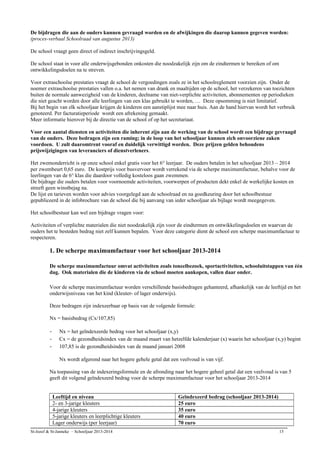 De bijdragen die aan de ouders kunnen gevraagd worden en de afwijkingen die daarop kunnen gegeven worden:
(proces-verbaal Schoolraad van augustus 2013)
De school vraagt geen direct of indirect inschrijvingsgeld.
De school staat in voor alle onderwijsgebonden onkosten die noodzakelijk zijn om de eindtermen te bereiken of om
ontwikkelingsdoelen na te streven.
Voor extraschoolse prestaties vraagt de school de vergoedingen zoals ze in het schoolreglement voorzien zijn. Onder de
noemer extraschoolse prestaties vallen o.a. het nemen van drank en maaltijden op de school, het verzekeren van toezichten
buiten de normale aanwezigheid van de kinderen, deelname van niet-verplichte activiteiten, abonnementen op periodieken
die niet geacht worden door alle leerlingen van een klas gebruikt te worden, … Deze opsomming is niet limitatief.
Bij het begin van elk schooljaar krijgen de kinderen een aanstiplijst mee naar huis. Aan de hand hiervan wordt het verbruik
genoteerd. Per facturatieperiode wordt een afrekening gemaakt.
Meer informatie hierover bij de directie van de school of op het secretariaat.
Voor een aantal diensten en activiteiten die inherent zijn aan de werking van de school wordt een bijdrage gevraagd
van de ouders. Deze bedragen zijn een raming; in de loop van het schooljaar kunnen zich onvoorziene zaken
voordoen. U zult daaromtrent vooraf en duidelijk verwittigd worden. Deze prijzen gelden behoudens
prijswijzigingen van leveranciers of dienstverleners.
Het zwemonderricht is op onze school enkel gratis voor het 6° leerjaar. De ouders betalen in het schooljaar 2013 – 2014
per zwembeurt 0,65 euro. De kostprijs voor busvervoer wordt verrekend via de scherpe maximumfactuur, behalve voor de
leerlingen van de 6° klas die daardoor volledig kosteloos gaan zwemmen.
De bijdrage die ouders betalen voor voornoemde activiteiten, voorwerpen of producten dekt enkel de werkelijke kosten en
streeft geen winstbejag na.
De lijst en tarieven worden voor advies voorgelegd aan de schoolraad en na goedkeuring door het schoolbestuur
gepubliceerd in de infobrochure van de school die bij aanvang van ieder schooljaar als bijlage wordt meegegeven.
Het schoolbestuur kan wel een bijdrage vragen voor:
Activiteiten of verplichte materialen die niet noodzakelijk zijn voor de eindtermen en ontwikkelingsdoelen en waarvan de
ouders het te besteden bedrag niet zelf kunnen bepalen. Voor deze categorie dient de school een scherpe maximumfactuur te
respecteren.
1. De scherpe maximumfactuur voor het schooljaar 2013-2014
De scherpe maximumfactuur omvat activiteiten zoals toneelbezoek, sportactiviteiten, schooluitstappen van één
dag. Ook materialen die de kinderen via de school moeten aankopen, vallen daar onder.
Voor de scherpe maximumfactuur worden verschillende basisbedragen gehanteerd, afhankelijk van de leeftijd en het
onderwijsniveau van het kind (kleuter- of lager onderwijs).
Deze bedragen zijn indexeerbaar op basis van de volgende formule:
Nx = basisbedrag (Cx/107,85)
- Nx = het geïndexeerde bedrag voor het schooljaar (x,y)
- Cx = de gezondheidsindex van de maand maart van hetzelfde kalenderjaar (x) waarin het schooljaar (x,y) begint
- 107,85 is de gezondheidsindex van de maand januari 2008
Nx wordt afgerond naar het hogere gehele getal dat een veelvoud is van vijf.
Na toepassing van de indexeringsformule en de afronding naar het hogere geheel getal dat een veelvoud is van 5
geeft dit volgend geïndexeerd bedrag voor de scherpe maximumfactuur voor het schooljaar 2013-2014
Leeftijd en niveau Geïndexeerd bedrag (schooljaar 2013-2014)
2- en 3-jarige kleuters 25 euro
4-jarige kleuters 35 euro
5-jarige kleuters en leerplichtige kleuters 40 euro
Lager onderwijs (per leerjaar) 70 euro
St-Jozef & St-Janneke – Schooljaar 2013-2014 15
 