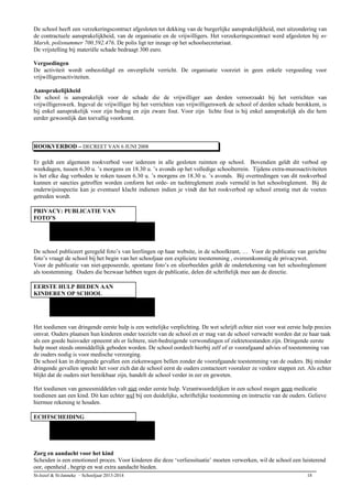 De school heeft een verzekeringscontract afgesloten tot dekking van de burgerlijke aansprakelijkheid, met uitzondering van
de contractuele aansprakelijkheid, van de organisatie en de vrijwilligers. Het verzekeringscontract werd afgesloten bij nv
Marsh, polisnummer 700.592.476. De polis ligt ter inzage op het schoolsecretariaat.
De vrijstelling bij materiële schade bedraagt 300 euro.
Vergoedingen
De activiteit wordt onbezoldigd en onverplicht verricht. De organisatie voorziet in geen enkele vergoeding voor
vrijwilligersactiviteiten.
Aansprakelijkheid
De school is aansprakelijk voor de schade die de vrijwilliger aan derden veroorzaakt bij het verrichten van
vrijwilligerswerk. Ingeval de vrijwilliger bij het verrichten van vrijwilligerswerk de school of derden schade berokkent, is
hij enkel aansprakelijk voor zijn bedrog en zijn zware fout. Voor zijn lichte fout is hij enkel aansprakelijk als die hem
eerder gewoonlijk dan toevallig voorkomt.
ROOKVERBOD – DECREET VAN 6 JUNI 2008
Er geldt een algemeen rookverbod voor iedereen in alle gesloten ruimten op school. Bovendien geldt dit verbod op
weekdagen, tussen 6.30 u. ’s morgens en 18.30 u. ’s avonds op het volledige schoolterrein. Tijdens extra-murosactiviteiten
is het elke dag verboden te roken tussen 6.30 u. ’s morgens en 18.30 u. ’s avonds. Bij overtredingen van dit rookverbod
kunnen er sancties getroffen worden conform het orde- en tuchtreglement zoals vermeld in het schoolreglement. Bij de
onderwijsinspectie kan je eventueel klacht indienen indien je vindt dat het rookverbod op school ernstig met de voeten
getreden wordt.
PRIVACY: PUBLICATIE VAN
FOTO’S
De school publiceert geregeld foto’s van leerlingen op haar website, in de schoolkrant, … Voor de publicatie van gerichte
foto’s vraagt de school bij het begin van het schooljaar een expliciete toestemming , overeenkomstig de privacywet.
Voor de publicatie van niet-geposeerde, spontane foto’s en sfeerbeelden geldt de ondertekening van het schoolreglement
als toestemming. Ouders die bezwaar hebben tegen de publicatie, delen dit schriftelijk mee aan de directie.
EERSTE HULP BIEDEN AAN
KINDEREN OP SCHOOL
Het toedienen van dringende eerste hulp is een wettelijke verplichting. De wet schrijft echter niet voor wat eerste hulp precies
omvat. Ouders plaatsen hun kinderen onder toezicht van de school en er mag van de school verwacht worden dat ze haar taak
als een goede huisvader opneemt als er lichtere, niet-bedreigende verwondingen of ziektetoestanden zijn. Dringende eerste
hulp moet steeds onmiddellijk geboden worden. De school oordeelt hierbij zelf of er voorafgaand advies of toestemming van
de ouders nodig is voor medische verzorging.
De school kan in dringende gevallen een ziekenwagen bellen zonder de voorafgaande toestemming van de ouders. Bij minder
dringende gevallen spreekt het voor zich dat de school eerst de ouders contacteert vooraleer ze verdere stappen zet. Als echter
blijkt dat de ouders niet bereikbaar zijn, handelt de school verder in eer en geweten.
Het toedienen van geneesmiddelen valt niet onder eerste hulp. Verantwoordelijken in een school mogen geen medicatie
toedienen aan een kind. Dit kan echter wel bij een duidelijke, schriftelijke toestemming en instructie van de ouders. Gelieve
hiermee rekening te houden.
ECHTSCHEIDING
Zorg en aandacht voor het kind
Scheiden is een emotioneel proces. Voor kinderen die deze ‘verliessituatie’ moeten verwerken, wil de school een luisterend
oor, openheid , begrip en wat extra aandacht bieden.
St-Jozef & St-Janneke – Schooljaar 2013-2014 18
 