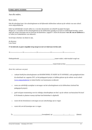 VERKLARING OUDERS
Aan alle ouders,
Beste ouders,
Ook dit schooljaar kunt u het schoolreglement en de bijhorende infobrochure nalezen op de website van onze school:
www.sintjozefeeklo.be
Enkel op uitdrukkelijk verzoek zullen we u van deze documenten een afschrift op papier bezorgen.
Mogen we u verzoeken om het schoolreglement en de infobrochure grondig na te lezen en onderstaand strookje, correct
ingevuld, terug te bezorgen met uw kind aan de klastitularis. (opgelet! U dient dit document voor elk van uw kinderen in
te vullen en te ondertekenen voor akkoord.)
In de hoop u hiermee van dienst te zijn,
de directeur,
Leen Smets
 Invulstrook zo gauw mogelijk terug meegeven met uw kind naar de klas aub:
------------------------------------------------------------------------------------------------------------------
Ondergetekende, (naam ouder), vader/moeder/voogd van
(naam kind) uit klas _________________________
(kruis hier onderaan wat past)
o verkaart hierbij het schoolreglement van BASISSCHOOL ST-JOZEF & ST-JANNEKE, zoals goedgekeurd door
de schoolraad van augustus 2013, en het pedagogisch project, te hebben gelezen op de website van de school
(www.sintjozefeeklo.be) en tekent hierbij voor kennisname en akkoord.
o wenst een schriftelijk exemplaar te ontvangen van het schoolreglement en de infobrochure (inclusief het
pedagogisch project).
o geeft wel/geen toestemming voor de volledige schoolloopbaan om foto’s op de website van basisschool St-Jozef
& St-Janneke te plaatsen waarop zijn/haar kind herkenbaar is afgebeeld.
o wenst info & formulieren te ontvangen om een schooltoelage aan te vragen
o wenst info om de Komuitpas aan te vragen
Te (woonplaats), op / / (datum)
St-Jozef & St-Janneke – Schooljaar 2013-2014 22
 