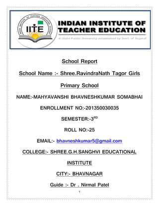 1
School Report
School Name :- Shree.RavindraNath Tagor Girls
Primary School
NAME:-MAHYAVANSHI BHAVNESHKUMAR SOMABHAI
ENROLLMENT NO:-201350030035
SEMESTER:-3RD
ROLL NO:-25
EMAIL:- bhavneshkumar5@gmail.com
COLLEGE:- SHREE.G.H.SANGHVI EDUCATIONAL
INSTITUTE
CITY:- BHAVNAGAR
Guide :- Dr . Nirmal Patel
 