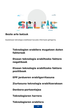 14
Beste arlo batzuk
Ikastetxean teknologia erabiltzeari buruzko informazio gehigarria.
Teknologien erabilera mugatzen duten
faktoreak
Etxean teknologia erabiltzeko faktore
negatiboak
Etxean teknologia erabiltzeko faktore
positiboak
EPP jardueren erabilgarritasuna
Ziurtasuna teknologia erabiltzerakoan
Denbora-portzentajea
Teknologiaren harrera
Teknologiaren erabilera
 
