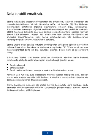 1
Nola erabili emaitzak.
SELFIE ikastetxeko txostenak konparatzen eta biltzen ditu ikasleen, irakasleen eta
zuzendaritza-taldearen iritziak. Benetako selfie bat bezala, SELFIEn bildutako
informazioak iastetxeko argazkia eguneratuta ematen digu, irakaskuntza-
ikaskuntzarako teknologia digitalak erabiltzeko estrategiak eta praktikak erakutsiz.
SELFIE txostena baliabide ona izan daiteke eskola-komunitate osoaren barruan
ezkarrizketa sortzeko. Txosten hau oinarri ona izan daiteke indarguneak eta
ahuleziak identifikatzeko, haiei buruz eztabaidatzeko, eta ikaskuntzarako
teknologia digitalak erabiltzeko plan bat sortzeko.
SELFIE urtero erabil daiteke lortutako aurrerapenen jarraipena egiteko eta oraindik
beharrezkoak diren hobekuntza jarduerak ezagutzeko. SELFIEren emaitzak zure
ikastetxearentzat baino ez dira eskuragai egongo. Beste inork ez du sarbiderik
izango.
Ikastetxeko SELFIE txostenaren emaitzak aztertzean, kontuan hartu beharko
zenuke arlo, atal edo galdera batzuetan ondoko hauek dauden ala ez:
Emaitza baxuak
Emaitza altuak
Emaitza-desberdintasun esanguratsuak erabiltzaile-taldeen artean.
Kontuan izan PDF hau zure ikastetxeko txosten osoaren laburpena dela. Zenbait
eremu edo arlotan sakondu nahi baduzu, kontsultatu ezazu online txostena eta
deskargatu itzazu behar dituzun grafikoak.
Eremu bakoitzeko galderak eta atalak berriro kontsultatu nahi badituzu, sartu
SELFIEren kontrol-panelaren barruan "Galdetegiak pertsonalizatu" atalean. Handik
deskargatuko duzu galdetegi osoa.
Txosten honek autohausnarketa-ariketaren emaitzak jasotzen ditu "SELFIE 2022-
 