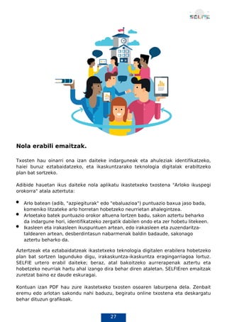 27
Nola erabili emaitzak.
Txosten hau oinarri ona izan daiteke indarguneak eta ahuleziak identifikatzeko,
haiei buruz eztabaidatzeko, eta ikaskuntzarako teknologia digitalak erabiltzeko
plan bat sortzeko.
Adibide hauetan ikus daiteke nola aplikatu ikastetxeko txostena "Arloko ikuspegi
orokorra" atala aztertuta:
Arlo batean (adib, "azpiegiturak" edo "ebaluazioa") puntuazio baxua jaso bada,
komeniko litzateke arlo horretan hobetzeko neurrietan ahalegintzea.
Arloetako batek puntuazio orokor altuena lortzen badu, sakon aztertu beharko
da indargune hori, identifikatzeko zergatik dabilen ondo eta zer hobetu litekeen.
Ikasleen eta irakasleen ikuspuntuen artean, edo irakasleen eta zuzendaritza-
taldearen artean, desberdintasun nabarmenak baldin badaude, sakonago
aztertu beharko da.
Aztertzeak eta eztabaidatzeak ikastetxeko teknologia digitalen erabilera hobetzeko
plan bat sortzen lagunduko digu, irakaskuntza-ikaskuntza eragingarriagoa lortuz.
SELFIE urtero erabil daiteke; beraz, atal bakoitzeko aurrerapenak aztertu eta
hobetzeko neurriak hartu ahal izango dira behar diren ataletan. SELFIEren emaitzak
zuretzat baino ez daude eskuragai.
Kontuan izan PDF hau zure ikastetxeko txosten osoaren laburpena dela. Zenbait
eremu edo arlotan sakondu nahi baduzu, begiratu online txostena eta deskargatu
behar dituzun grafikoak.
 