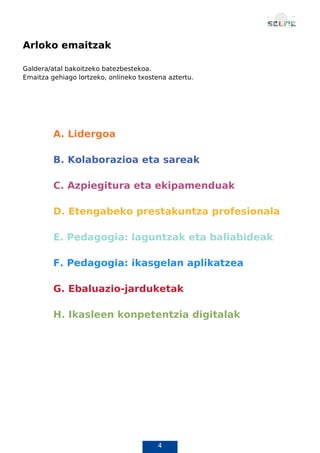 4
Arloko emaitzak
Galdera/atal bakoitzeko batezbestekoa.
Emaitza gehiago lortzeko, onlineko txostena aztertu.
A. Lidergoa
B. Kolaborazioa eta sareak
C. Azpiegitura eta ekipamenduak
D. Etengabeko prestakuntza profesionala
E. Pedagogia: laguntzak eta baliabideak
F. Pedagogia: ikasgelan aplikatzea
G. Ebaluazio-jarduketak
H. Ikasleen konpetentzia digitalak
A. Lidergoa
 