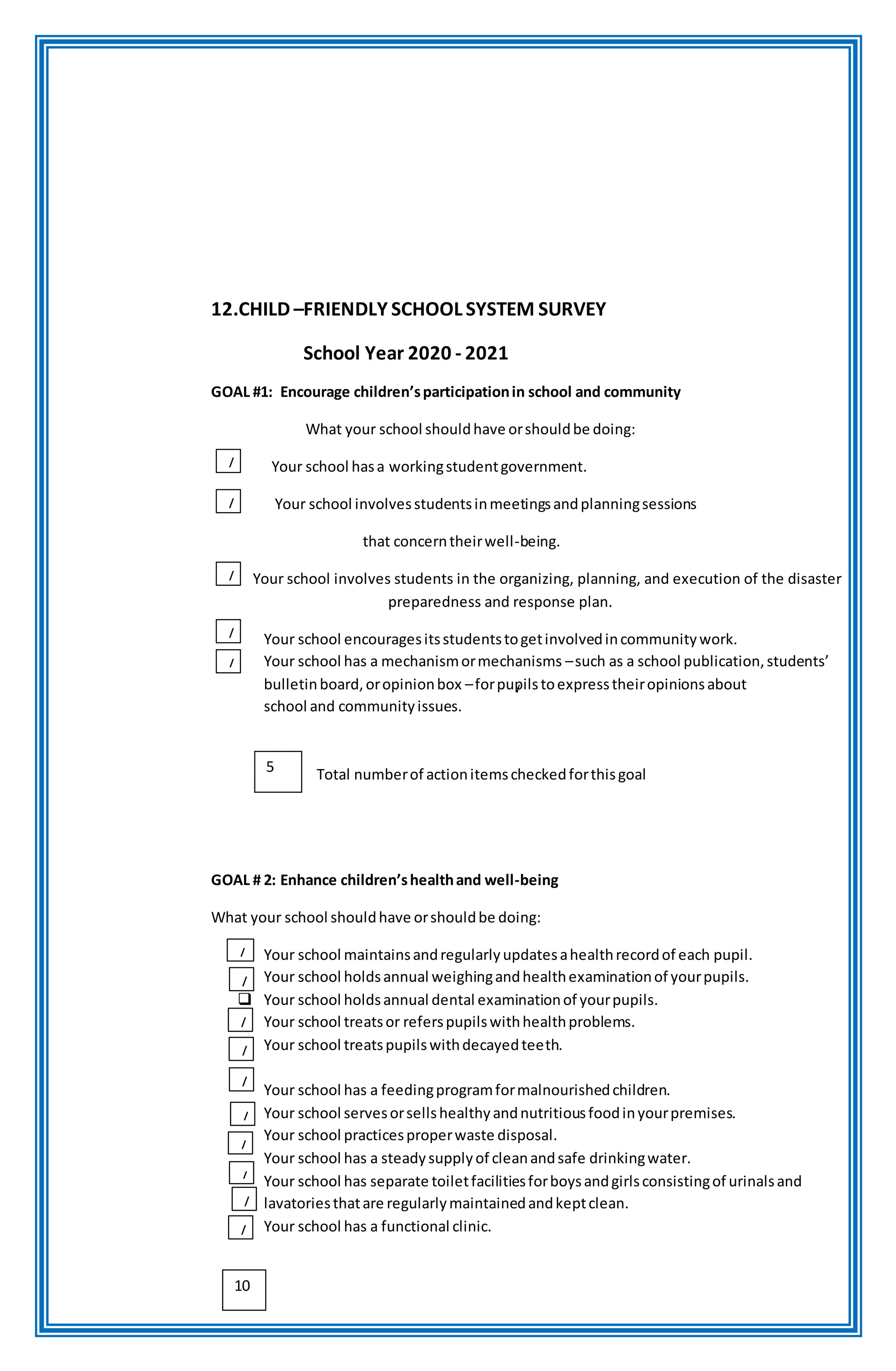 12.CHILD –FRIENDLY SCHOOL SYSTEM SURVEY
School Year 2020 - 2021
GOAL #1: Encourage children’sparticipationin school and community
What your school shouldhave orshouldbe doing:
Your school hasa workingstudentgovernment.
Your school involvesstudentsinmeetingsandplanningsessions
that concerntheirwell-being.
Your school involves students in the organizing, planning, and execution of the disaster
preparedness and response plan.
Your school encouragesitsstudentstogetinvolvedincommunitywork.
Your school has a mechanismormechanisms –such as a school publication,students’
bulletinboard,oropinionbox –forpupilstoexpresstheiropinionsabout
school and communityissues.
Total numberof actionitemscheckedforthisgoal
GOAL # 2: Enhance children’shealthand well-being
What your school shouldhave orshouldbe doing:
Your school maintainsandregularlyupdatesahealthrecordof each pupil.
Your school holdsannual weighingandhealthexaminationof yourpupils.
 Your school holdsannual dental examinationof yourpupils.
Your school treatsor referspupilswithhealthproblems.
Your school treatspupilswithdecayedteeth.
Your school has a feedingprogramformalnourishedchildren.
Your school servesorsellshealthyandnutritiousfoodinyourpremises.
Your school practicesproperwaste disposal.
Your school has a steadysupplyof cleanandsafe drinkingwater.
Your school has separate toiletfacilitiesforboysandgirlsconsistingof urinalsand
lavatoriesthatare regularlymaintainedandkeptclean.
Your school has a functional clinic.
/
/
/
/
/
/
/
/
/
/
/
/
5
10
/
/
/
 
