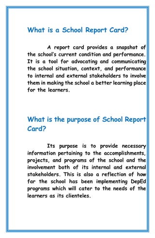 What is a School Report Card?
A report card provides a snapshot of
the school’s current condition and performance.
It is a tool for advocating and communicating
the school situation, context, and performance
to internal and external stakeholders to involve
them in making the school a better learning place
for the learners.
What is the purpose of School Report
Card?
Its purpose is to provide necessary
information pertaining to the accomplishments,
projects, and programs of the school and the
involvement both of its internal and external
stakeholders. This is also a reflection of how
far the school has been implementing DepEd
programs which will cater to the needs of the
learners as its clienteles.
 