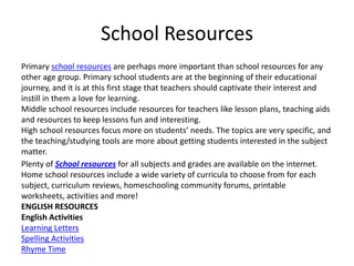 School Resources
Primary school resources are perhaps more important than school resources for any
other age group. Primary school students are at the beginning of their educational
journey, and it is at this first stage that teachers should captivate their interest and
instill in them a love for learning.
Middle school resources include resources for teachers like lesson plans, teaching aids
and resources to keep lessons fun and interesting.
High school resources focus more on students’ needs. The topics are very specific, and
the teaching/studying tools are more about getting students interested in the subject
matter.
Plenty of School resources for all subjects and grades are available on the internet.
Home school resources include a wide variety of curricula to choose from for each
subject, curriculum reviews, homeschooling community forums, printable
worksheets, activities and more!
ENGLISH RESOURCES
English Activities
Learning Letters
Spelling Activities
Rhyme Time
 