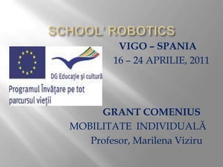 SCHOOL’ ROBOTICS VIGO – SPANIA 16 – 24 APRILIE, 2011 GRANT COMENIUS  MOBILITATEINDIVIDUALĂ                            Profesor, Marilena Viziru 