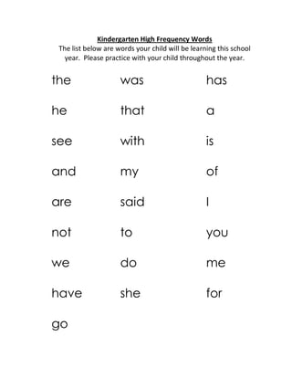 Kindergarten High Frequency Words
The list below are words your child will be learning this school
year. Please practice with your child throughout the year.
the was has
he that a
see with is
and my of
are said I
not to you
we do me
have she for
go
 