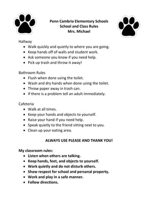 Penn Cambria Elementary Schools
School and Class Rules
Mrs. Michael
Hallway
 Walk quickly and quietly to where you are going.
 Keep hands off of walls and student work.
 Ask someone you know if you need help.
 Pick up trash and throw it away!
Bathroom Rules
 Flush when done using the toilet.
 Wash and dry hands when done using the toilet.
 Throw paper away in trash can.
 If there is a problem tell an adult immediately.
Cafeteria
 Walk at all times.
 Keep your hands and objects to yourself.
 Raise your hand if you need help.
 Speak quietly to the friend sitting next to you.
 Clean up your eating area.
ALWAYS USE PLEASE AND THANK YOU!
My classroom rules:
 Listen when others are talking.
 Keep hands, feet, and objects to yourself.
 Work quietly and do not disturb others.
 Show respect for school and personal property.
 Work and play in a safe manner.
 Follow directions.
 