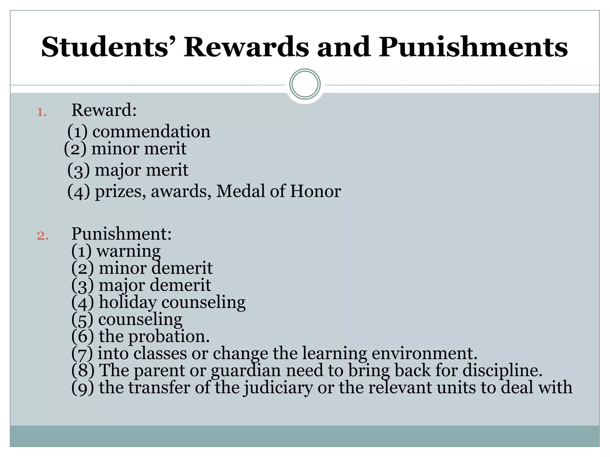 Students’ Rewards and Punishments
1. Reward:
(1) commendation
(2) minor merit
(3) major merit
(4) prizes, awards, Medal of Honor
2. Punishment:
(1) warning
(2) minor demerit
(3) major demerit
(4) holiday counseling
(5) counseling
(6) the probation.
(7) into classes or change the learning environment.
(8) The parent or guardian need to bring back for discipline.
(9) the transfer of the judiciary or the relevant units to deal with
 