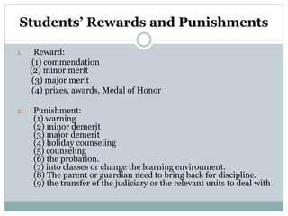 Students’ Rewards and Punishments
1. Reward:
(1) commendation
(2) minor merit
(3) major merit
(4) prizes, awards, Medal of Honor
2. Punishment:
(1) warning
(2) minor demerit
(3) major demerit
(4) holiday counseling
(5) counseling
(6) the probation.
(7) into classes or change the learning environment.
(8) The parent or guardian need to bring back for discipline.
(9) the transfer of the judiciary or the relevant units to deal with
 