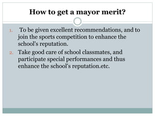 How to get a mayor merit?
1. To be given excellent recommendations, and to
join the sports competition to enhance the
school's reputation.
2. Take good care of school classmates, and
participate special performances and thus
enhance the school's reputation.etc.
 