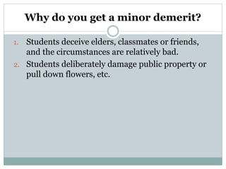 Why do you get a minor demerit?
1. Students deceive elders, classmates or friends,
and the circumstances are relatively bad.
2. Students deliberately damage public property or
pull down flowers, etc.
 