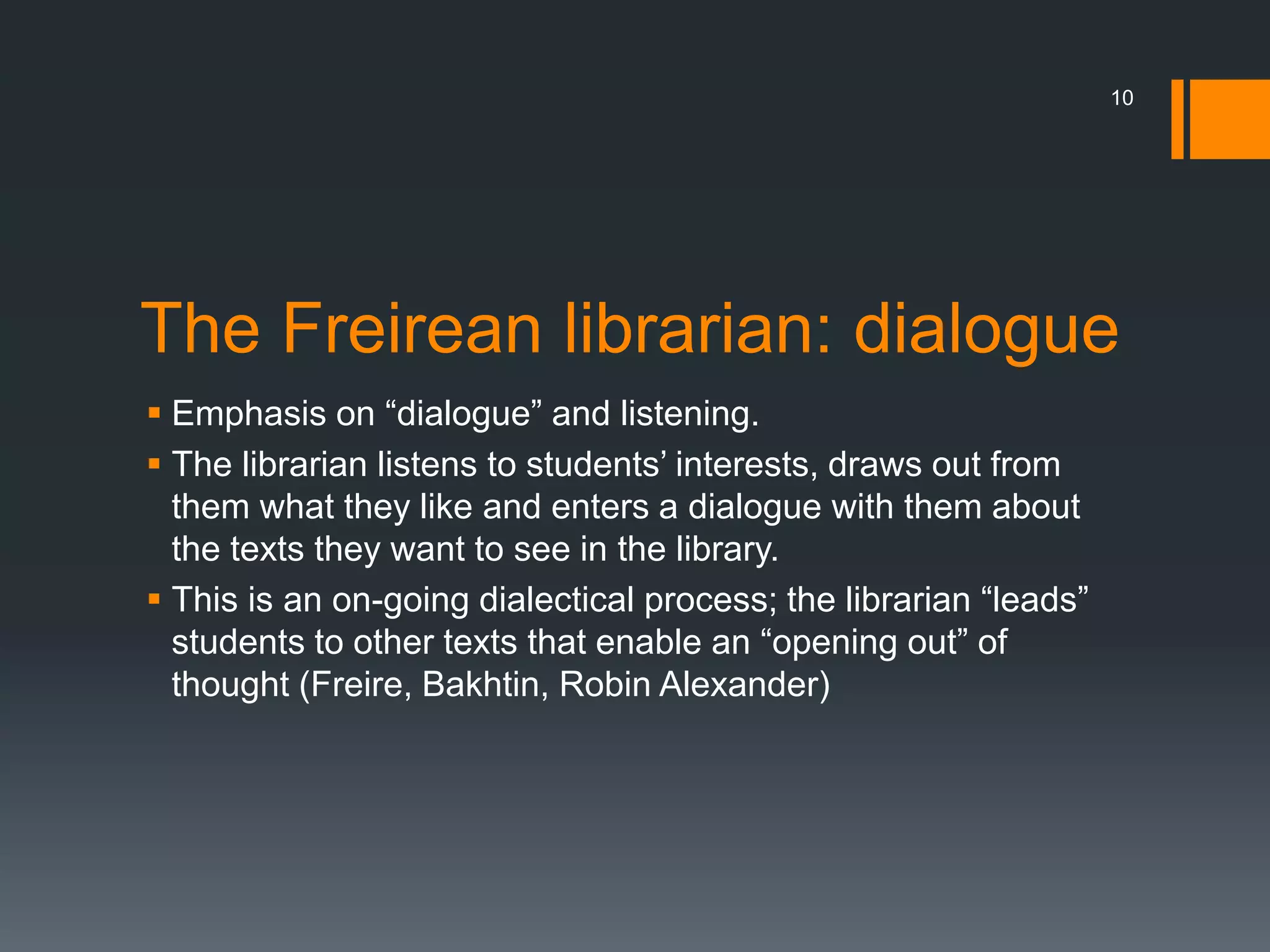 The Freirean librarian: dialogue
 Emphasis on “dialogue” and listening.
 The librarian listens to students’ interests, draws out from
them what they like and enters a dialogue with them about
the texts they want to see in the library.
 This is an on-going dialectical process; the librarian “leads”
students to other texts that enable an “opening out” of
thought (Freire, Bakhtin, Robin Alexander)
10
 