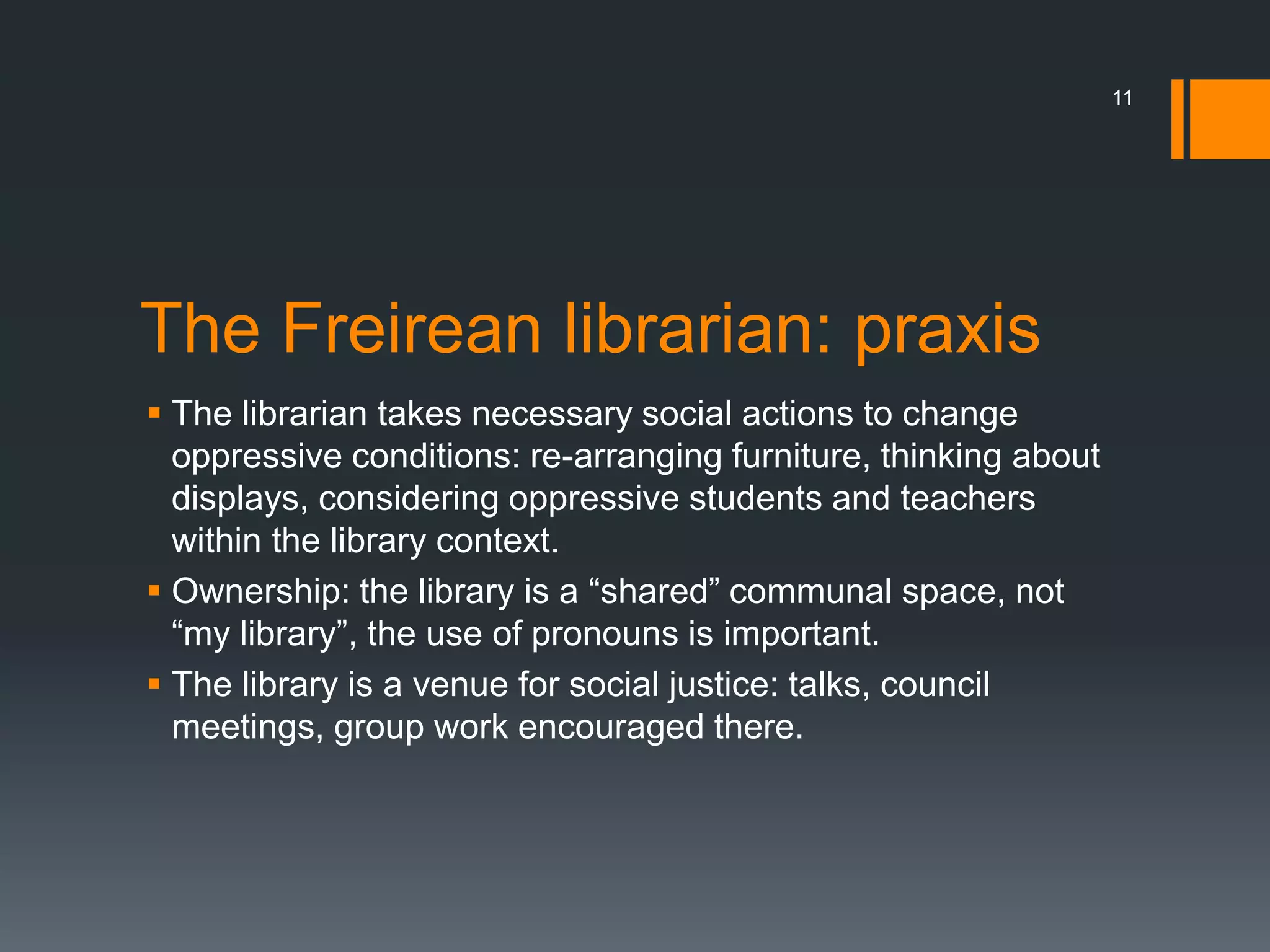 The Freirean librarian: praxis
 The librarian takes necessary social actions to change
oppressive conditions: re-arranging furniture, thinking about
displays, considering oppressive students and teachers
within the library context.
 Ownership: the library is a “shared” communal space, not
“my library”, the use of pronouns is important.
 The library is a venue for social justice: talks, council
meetings, group work encouraged there.
11
 