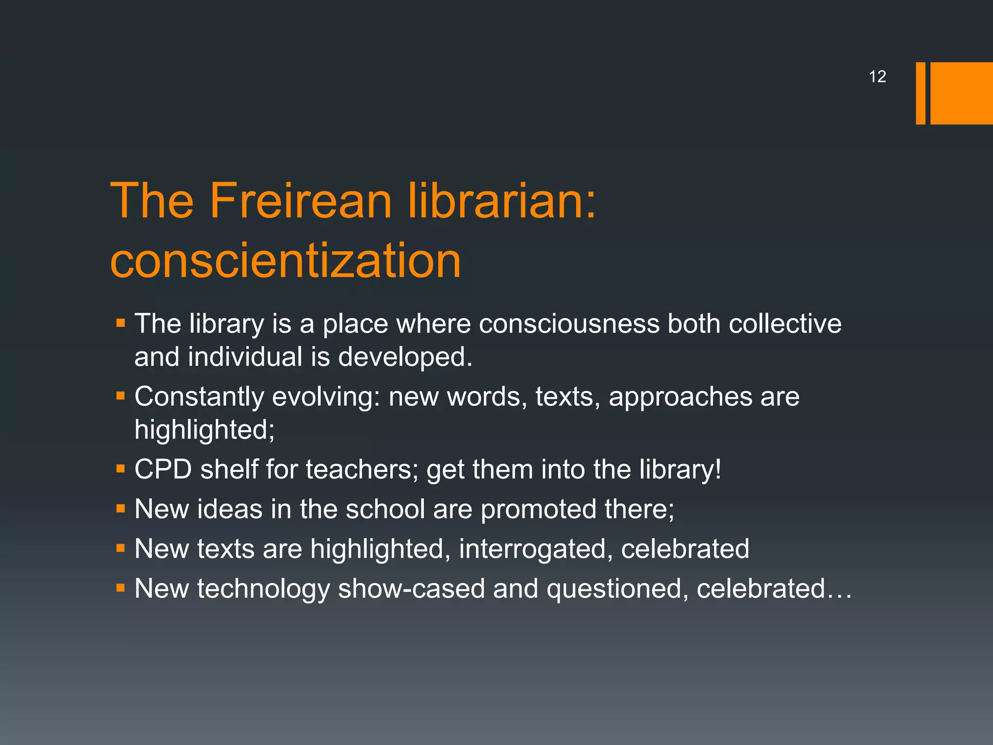 The Freirean librarian:
conscientization
 The library is a place where consciousness both collective
and individual is developed.
 Constantly evolving: new words, texts, approaches are
highlighted;
 CPD shelf for teachers; get them into the library!
 New ideas in the school are promoted there;
 New texts are highlighted, interrogated, celebrated
 New technology show-cased and questioned, celebrated…
12
 