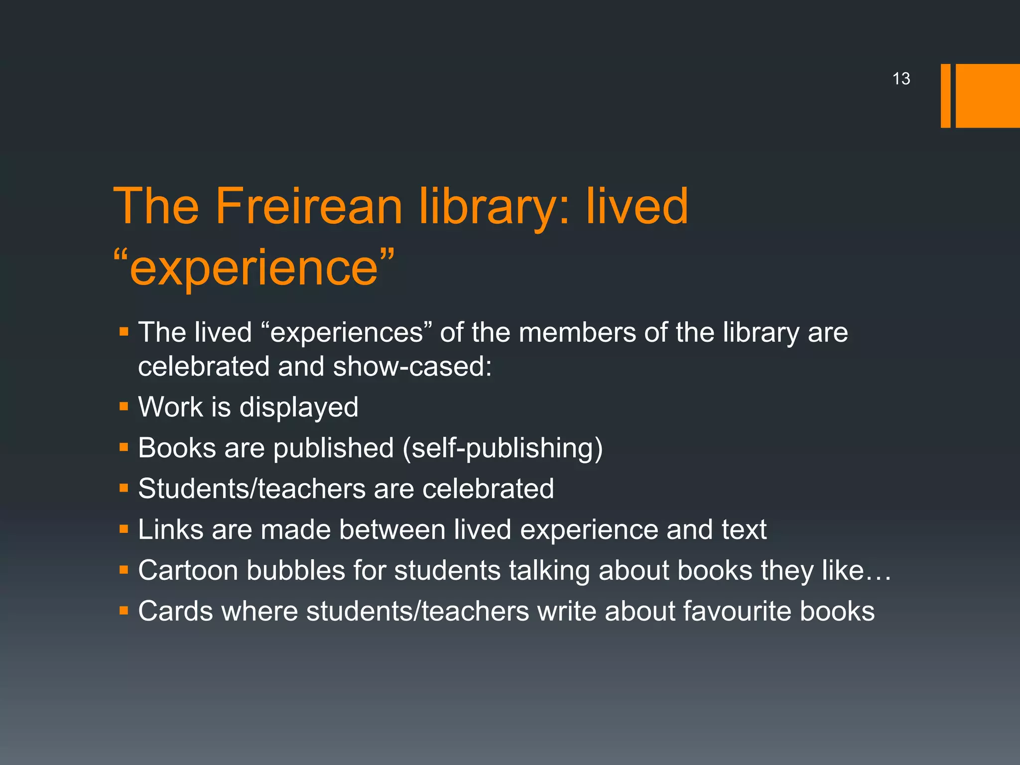 The Freirean library: lived
“experience”
 The lived “experiences” of the members of the library are
celebrated and show-cased:
 Work is displayed
 Books are published (self-publishing)
 Students/teachers are celebrated
 Links are made between lived experience and text
 Cartoon bubbles for students talking about books they like…
 Cards where students/teachers write about favourite books
13
 