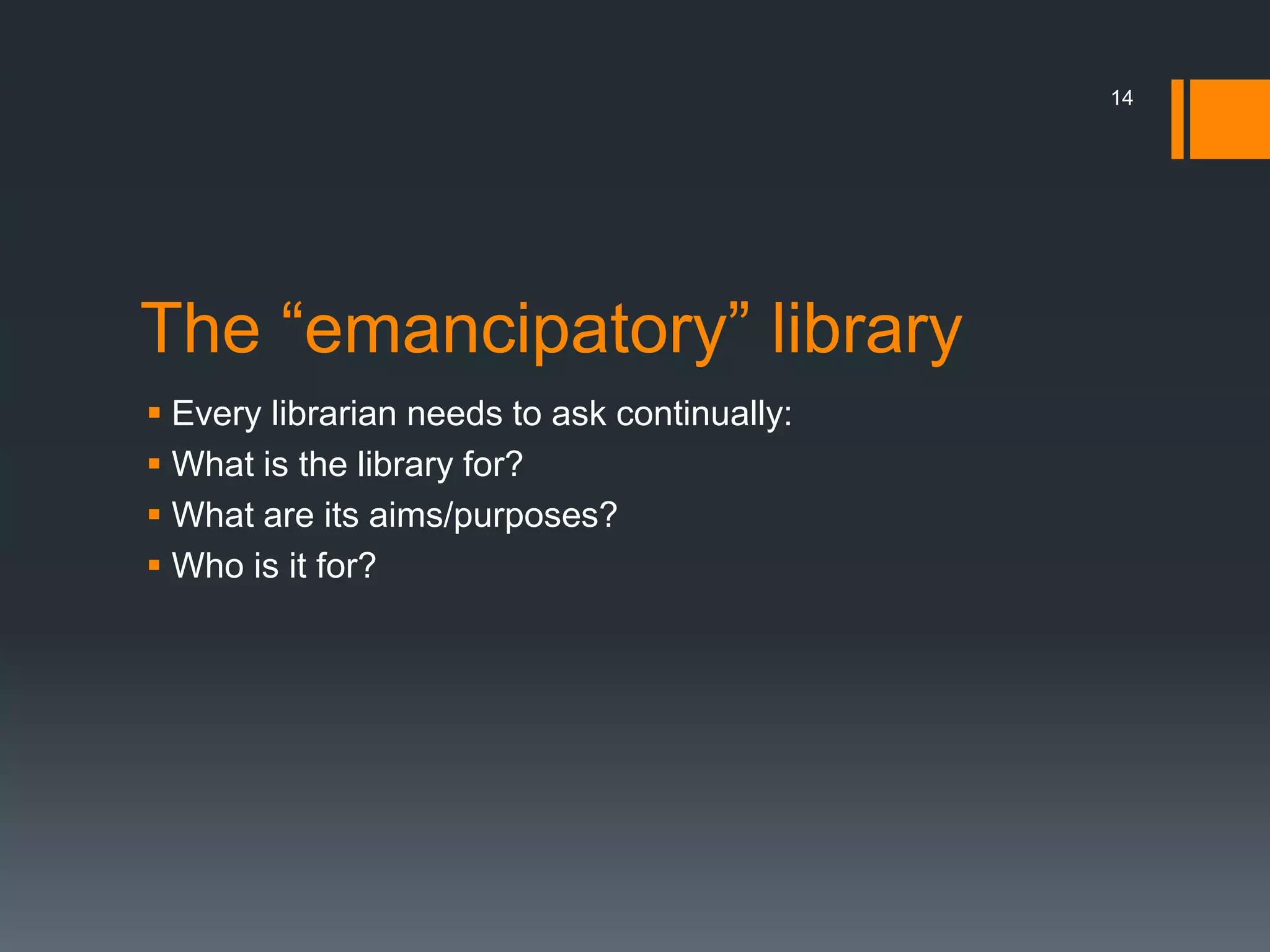 The “emancipatory” library
 Every librarian needs to ask continually:
 What is the library for?
 What are its aims/purposes?
 Who is it for?
14
 